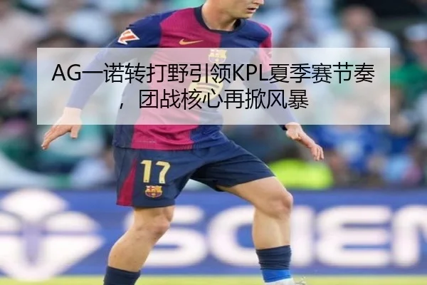 AG一诺转打野引领KPL夏季赛节奏，团战核心再掀风暴