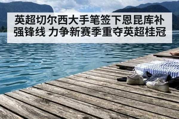 英超切尔西大手笔签下恩昆库补强锋线 力争新赛季重夺英超桂冠
