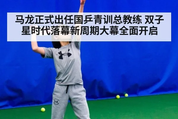 马龙正式出任国乒青训总教练 双子星时代落幕新周期大幕全面开启